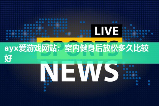 ayx爱游戏网站：室内健身后放松多久比较好