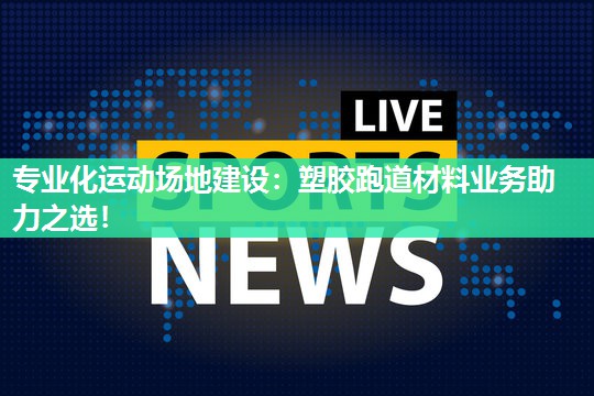 专业化运动场地建设：塑胶跑道材料业务助力之选！