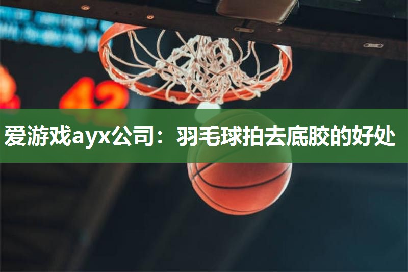 爱游戏ayx公司：羽毛球拍去底胶的好处