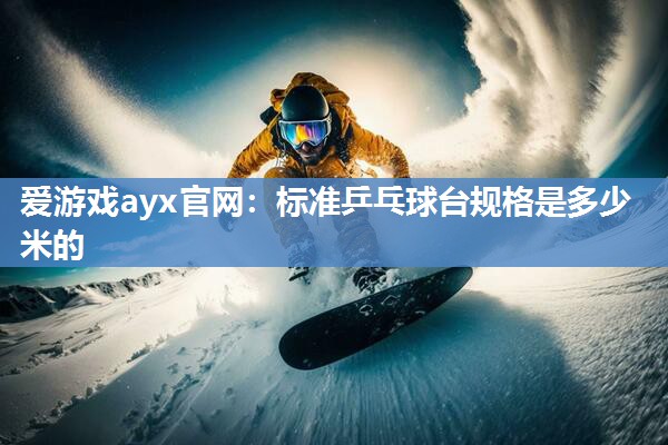 爱游戏ayx官网：标准乒乓球台规格是多少米的